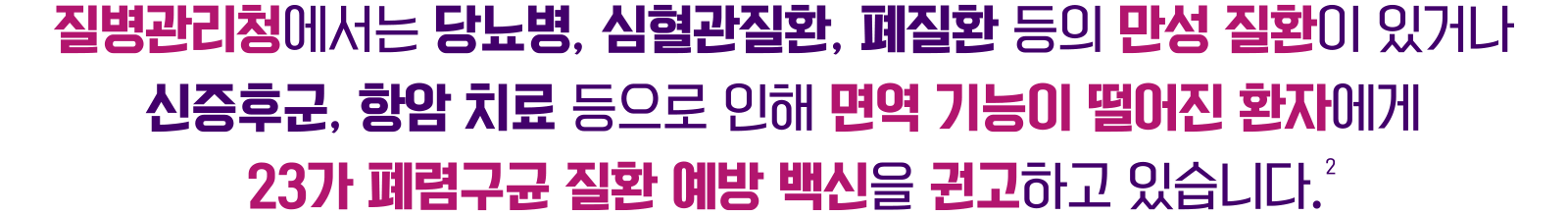 질병관리청에서는 당뇨병, 심혈관질환, 폐질환 등의 만설 질환이 있거나 신증후군, 항암 치료 등으로 인해 면역 기능이 떨어진 환자에게 23가 폐렴구균 예방 백신을 권고하고 있습니다.